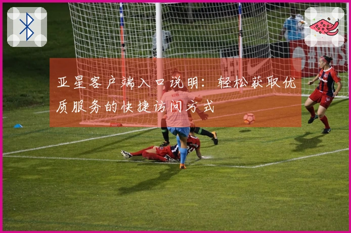 亚星客户端入口说明：轻松获取优质服务的快捷访问方式
