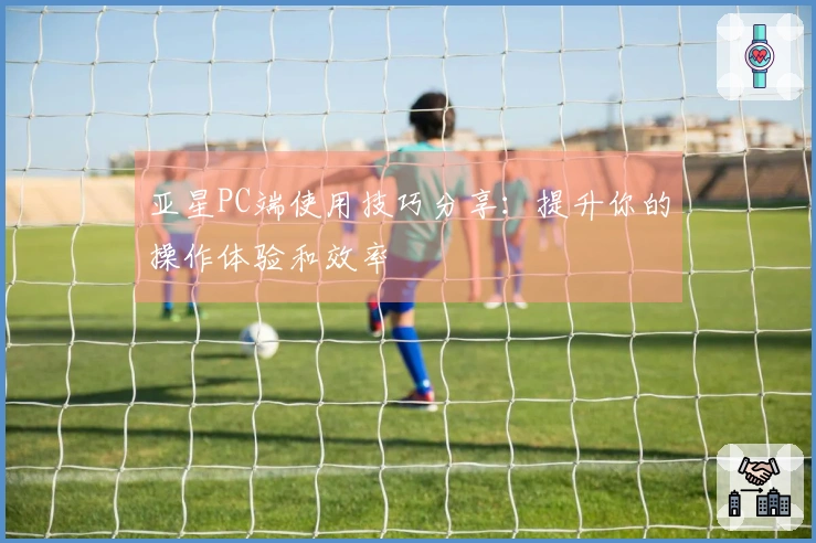 亚星PC端使用技巧分享：提升你的操作体验和效率