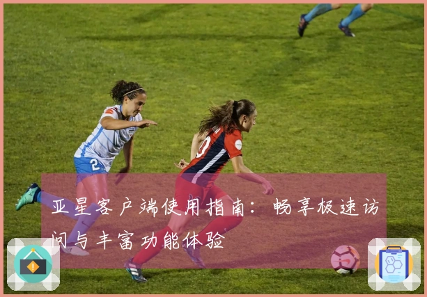 亚星客户端使用指南：畅享极速访问与丰富功能体验